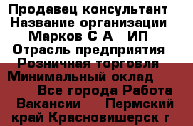 Продавец-консультант › Название организации ­ Марков С.А., ИП › Отрасль предприятия ­ Розничная торговля › Минимальный оклад ­ 11 000 - Все города Работа » Вакансии   . Пермский край,Красновишерск г.